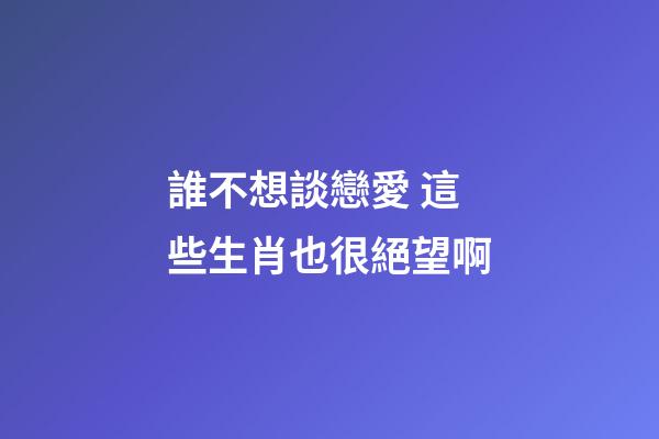 誰不想談戀愛 這些生肖也很絕望啊
